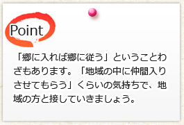 「郷に入れば郷に従う」ということわ ざもあります。「地域の中に仲間入り させてもらう」くらいの気持ちで、地域の方と接していきましょう。