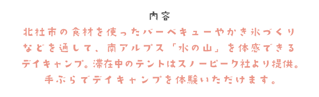 内容　北杜市の食材を使ったバーベキューやかき氷づくりなどを通して、南アルプス「水の山」を体感できるデイキャンプ。滞在中のテントはスノーピーク社より提供。手ぶらでデイキャンプを体験いただけます。