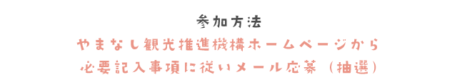 参加方法　やまなし観光推進機構ホームページから必要記入事項に従いメール応募（抽選）